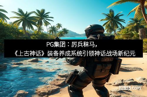 PG集团：厉兵秣马，《上古神话》装备养成系统引领神话战场新纪元